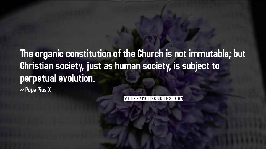 Pope Pius X Quotes: The organic constitution of the Church is not immutable; but Christian society, just as human society, is subject to perpetual evolution.