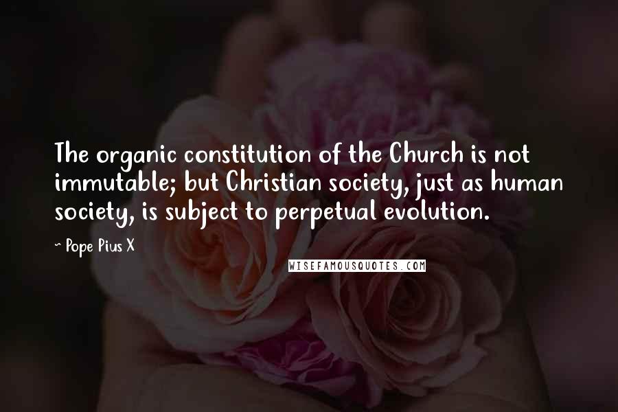 Pope Pius X Quotes: The organic constitution of the Church is not immutable; but Christian society, just as human society, is subject to perpetual evolution.
