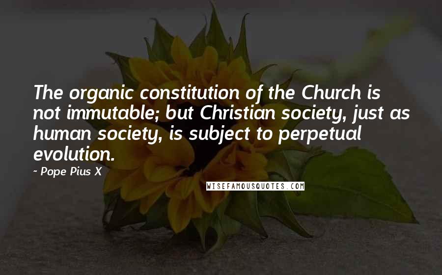 Pope Pius X Quotes: The organic constitution of the Church is not immutable; but Christian society, just as human society, is subject to perpetual evolution.