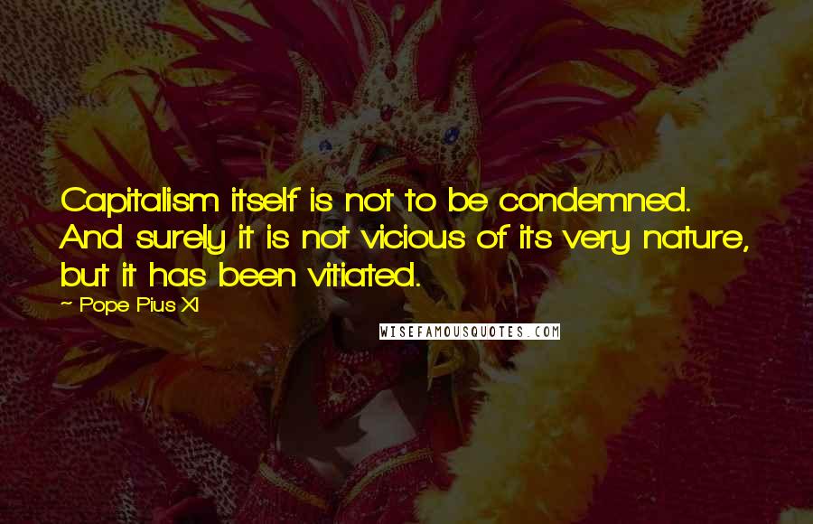 Pope Pius XI Quotes: Capitalism itself is not to be condemned. And surely it is not vicious of its very nature, but it has been vitiated.