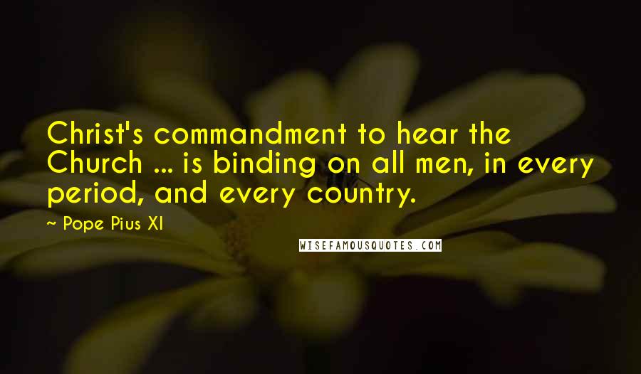 Pope Pius XI Quotes: Christ's commandment to hear the Church ... is binding on all men, in every period, and every country.