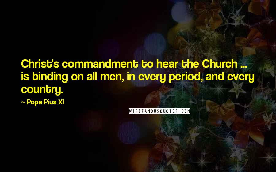 Pope Pius XI Quotes: Christ's commandment to hear the Church ... is binding on all men, in every period, and every country.