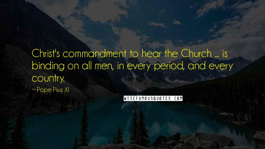 Pope Pius XI Quotes: Christ's commandment to hear the Church ... is binding on all men, in every period, and every country.