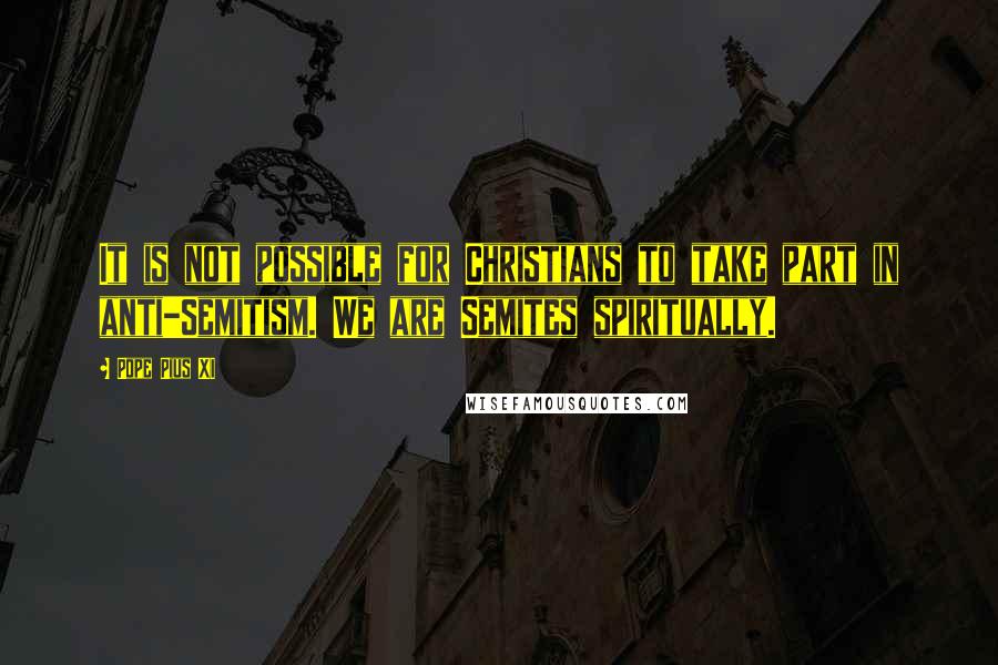 Pope Pius XI Quotes: It is not possible for Christians to take part in anti-Semitism. We are Semites spiritually.