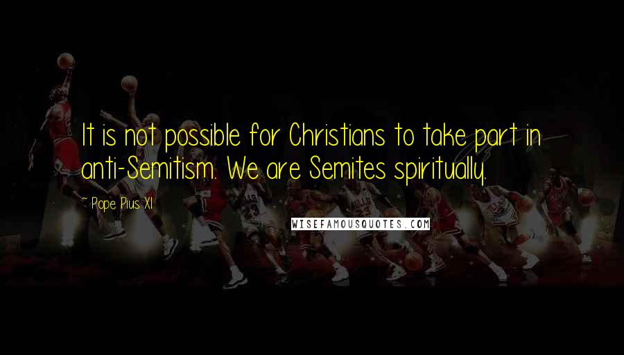 Pope Pius XI Quotes: It is not possible for Christians to take part in anti-Semitism. We are Semites spiritually.