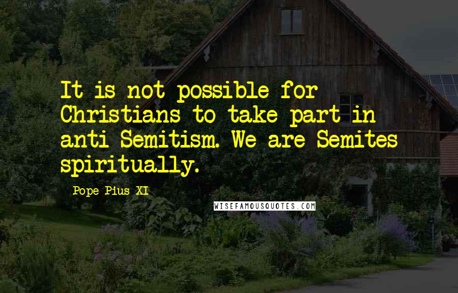 Pope Pius XI Quotes: It is not possible for Christians to take part in anti-Semitism. We are Semites spiritually.