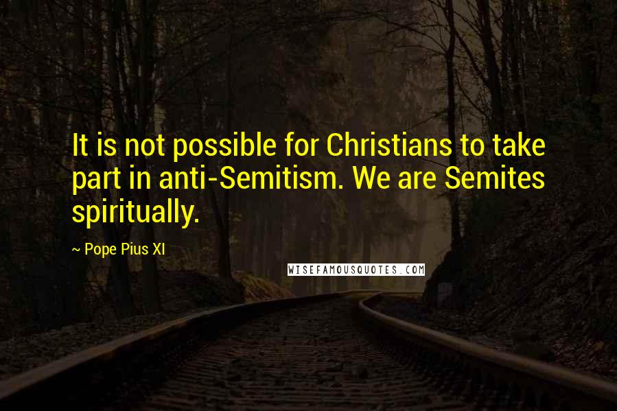 Pope Pius XI Quotes: It is not possible for Christians to take part in anti-Semitism. We are Semites spiritually.
