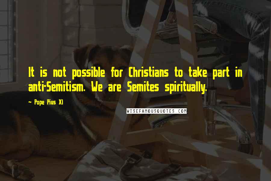 Pope Pius XI Quotes: It is not possible for Christians to take part in anti-Semitism. We are Semites spiritually.