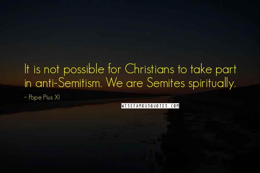 Pope Pius XI Quotes: It is not possible for Christians to take part in anti-Semitism. We are Semites spiritually.