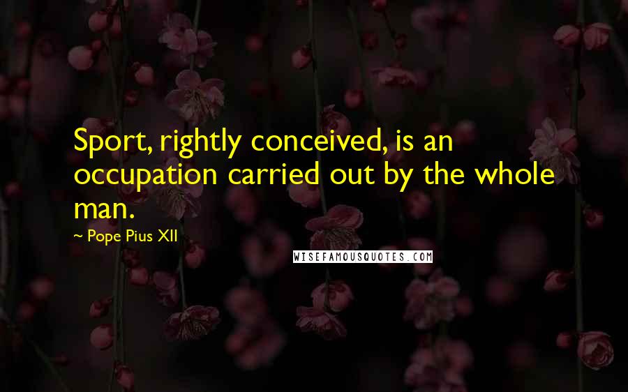Pope Pius XII Quotes: Sport, rightly conceived, is an occupation carried out by the whole man.