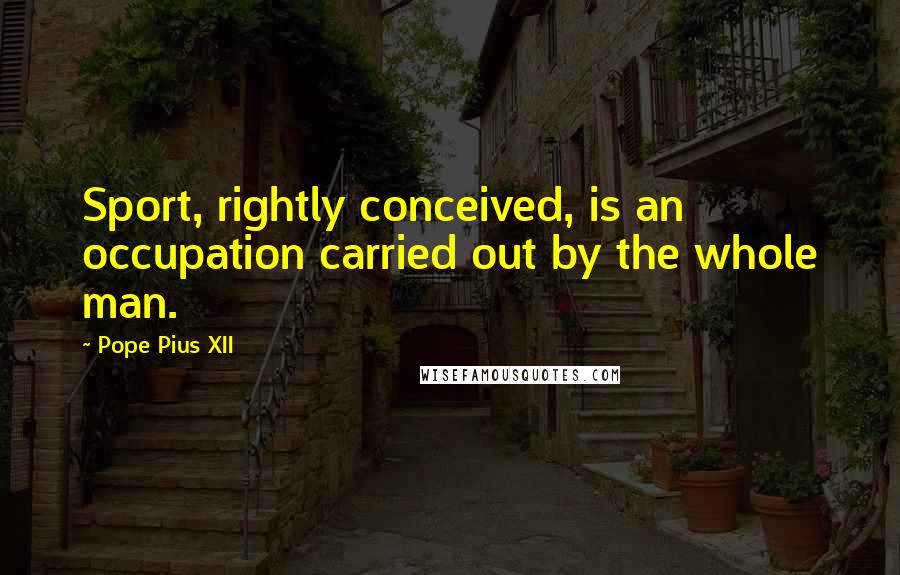 Pope Pius XII Quotes: Sport, rightly conceived, is an occupation carried out by the whole man.