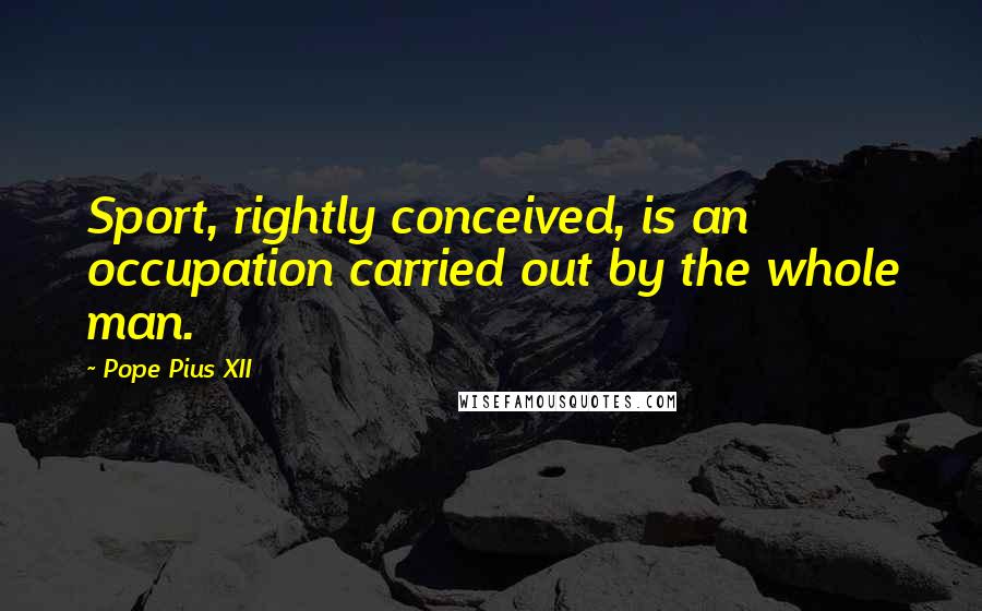 Pope Pius XII Quotes: Sport, rightly conceived, is an occupation carried out by the whole man.