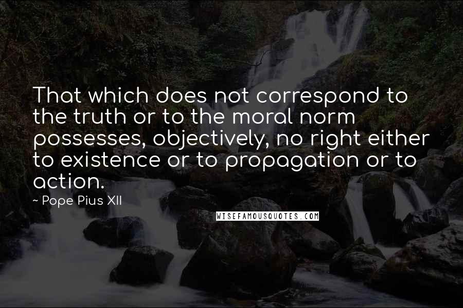 Pope Pius XII Quotes: That which does not correspond to the truth or to the moral norm possesses, objectively, no right either to existence or to propagation or to action.