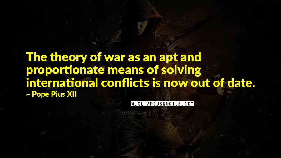 Pope Pius XII Quotes: The theory of war as an apt and proportionate means of solving international conflicts is now out of date.