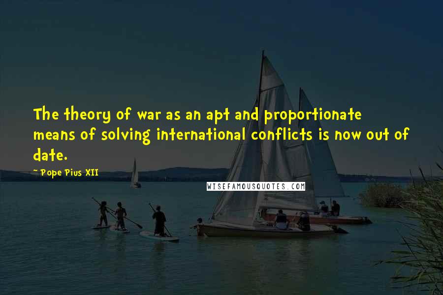 Pope Pius XII Quotes: The theory of war as an apt and proportionate means of solving international conflicts is now out of date.