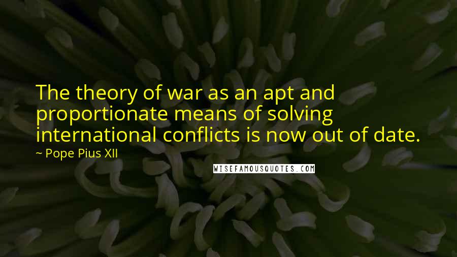 Pope Pius XII Quotes: The theory of war as an apt and proportionate means of solving international conflicts is now out of date.