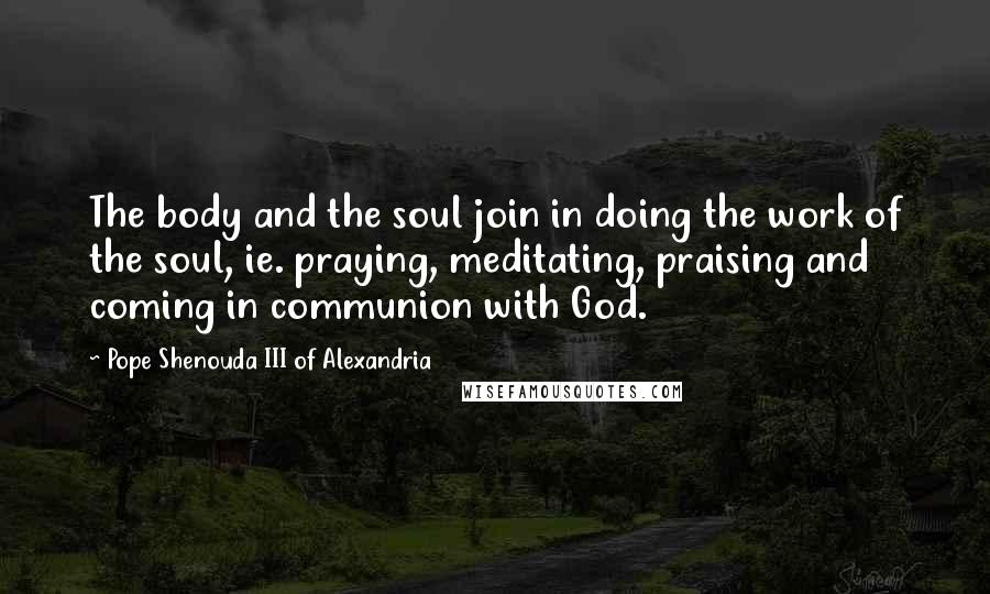 Pope Shenouda III Of Alexandria Quotes: The body and the soul join in doing the work of the soul, ie. praying, meditating, praising and coming in communion with God.