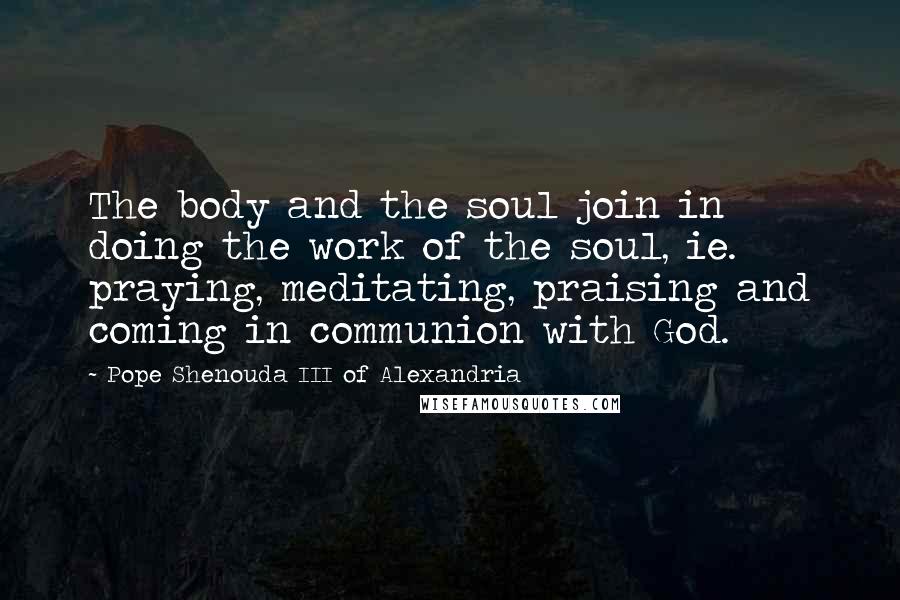 Pope Shenouda III Of Alexandria Quotes: The body and the soul join in doing the work of the soul, ie. praying, meditating, praising and coming in communion with God.