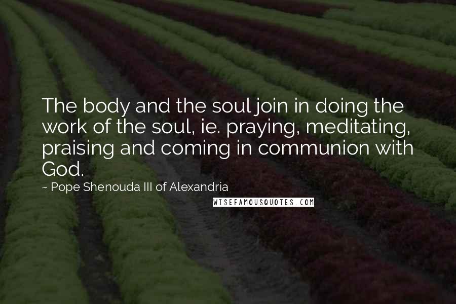 Pope Shenouda III Of Alexandria Quotes: The body and the soul join in doing the work of the soul, ie. praying, meditating, praising and coming in communion with God.