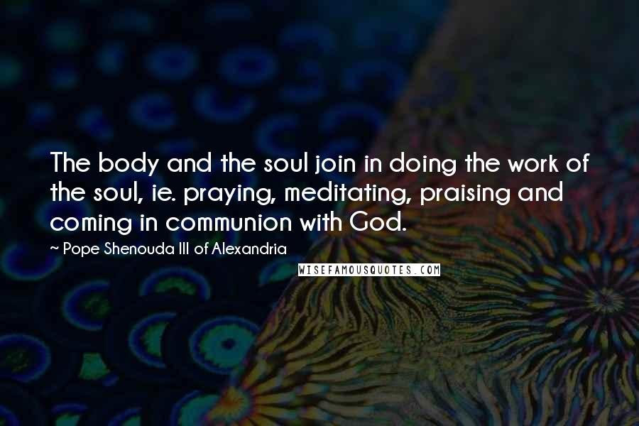 Pope Shenouda III Of Alexandria Quotes: The body and the soul join in doing the work of the soul, ie. praying, meditating, praising and coming in communion with God.