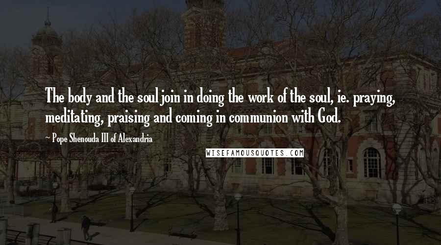 Pope Shenouda III Of Alexandria Quotes: The body and the soul join in doing the work of the soul, ie. praying, meditating, praising and coming in communion with God.