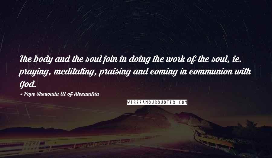 Pope Shenouda III Of Alexandria Quotes: The body and the soul join in doing the work of the soul, ie. praying, meditating, praising and coming in communion with God.