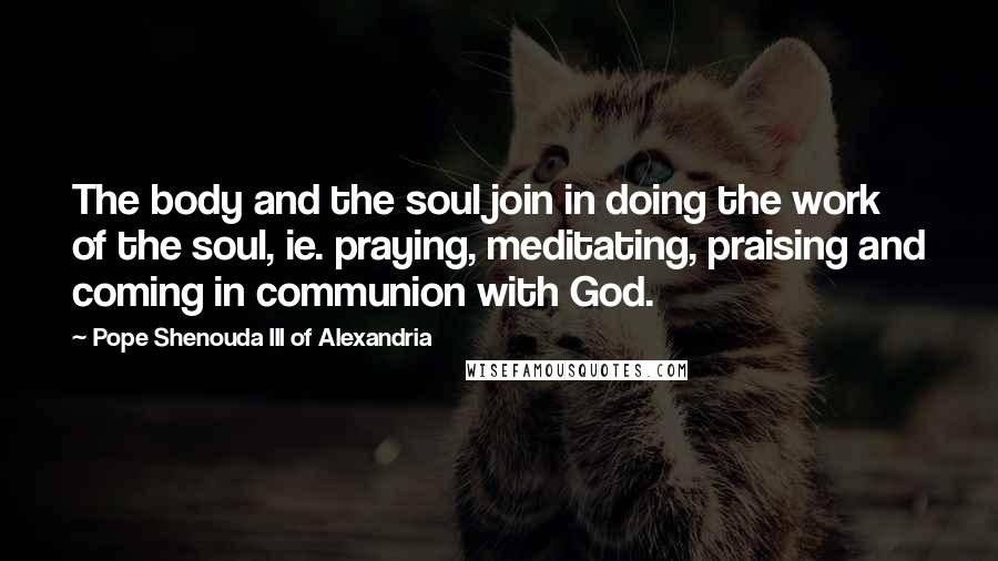 Pope Shenouda III Of Alexandria Quotes: The body and the soul join in doing the work of the soul, ie. praying, meditating, praising and coming in communion with God.