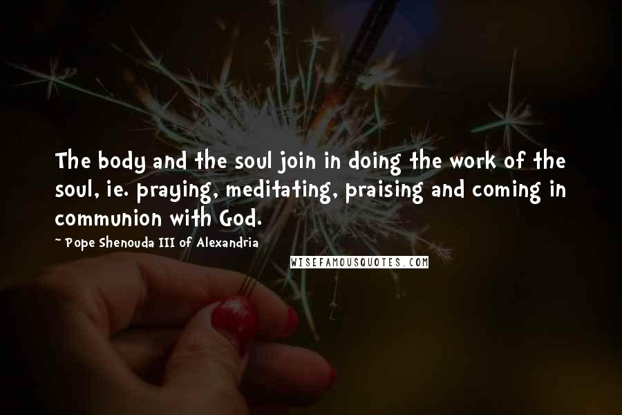 Pope Shenouda III Of Alexandria Quotes: The body and the soul join in doing the work of the soul, ie. praying, meditating, praising and coming in communion with God.