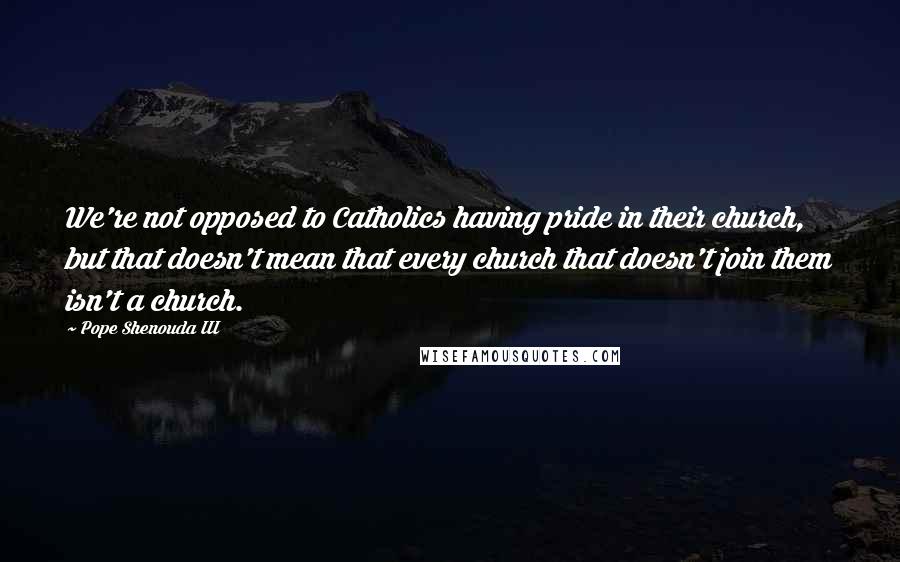 Pope Shenouda III Quotes: We're not opposed to Catholics having pride in their church, but that doesn't mean that every church that doesn't join them isn't a church.