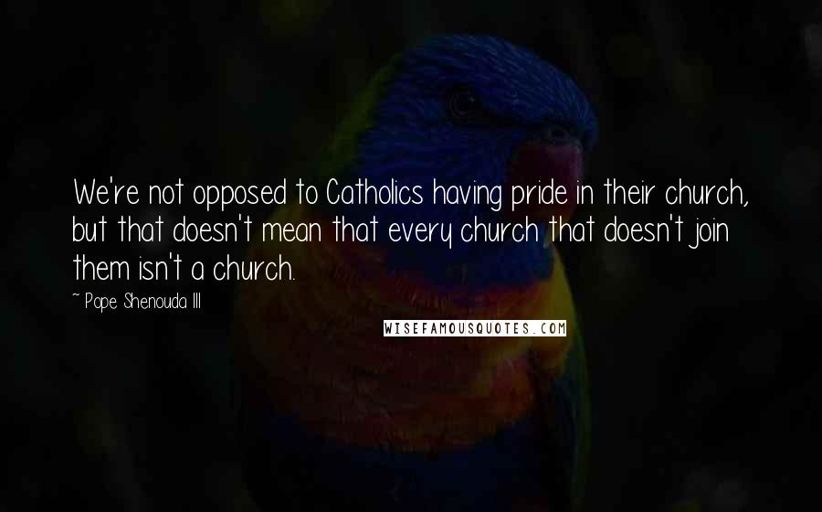 Pope Shenouda III Quotes: We're not opposed to Catholics having pride in their church, but that doesn't mean that every church that doesn't join them isn't a church.