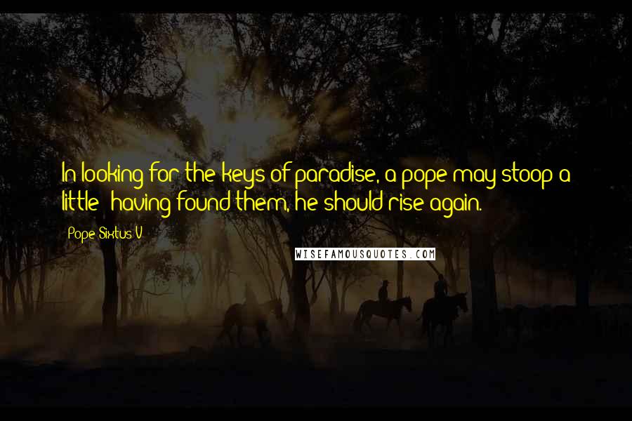 Pope Sixtus V Quotes: In looking for the keys of paradise, a pope may stoop a little; having found them, he should rise again.