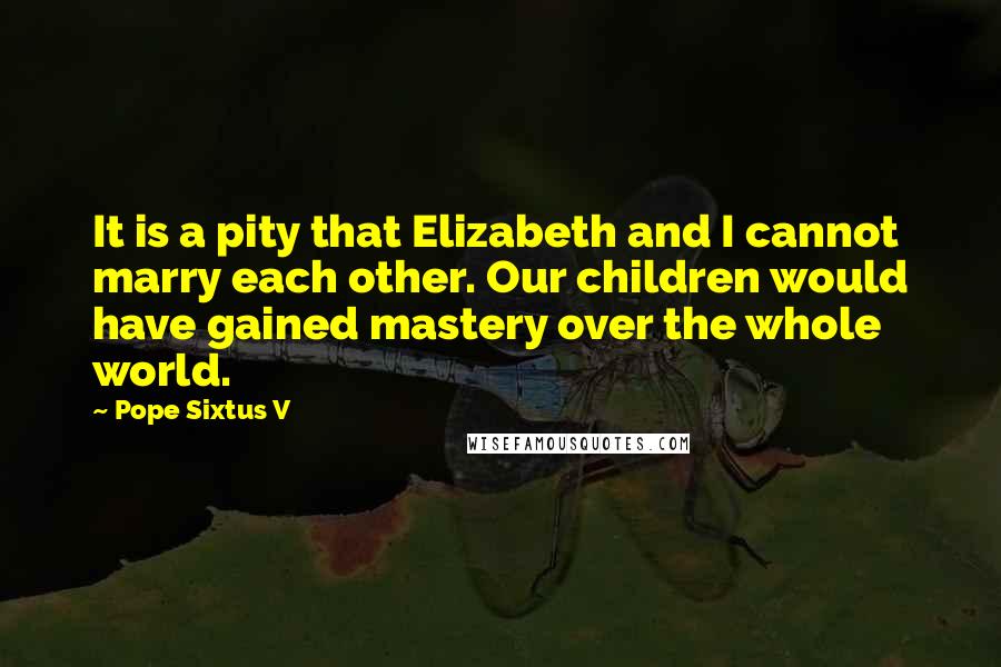 Pope Sixtus V Quotes: It is a pity that Elizabeth and I cannot marry each other. Our children would have gained mastery over the whole world.