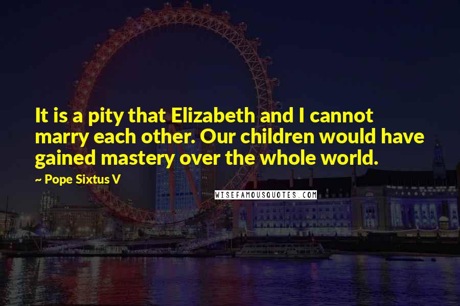 Pope Sixtus V Quotes: It is a pity that Elizabeth and I cannot marry each other. Our children would have gained mastery over the whole world.