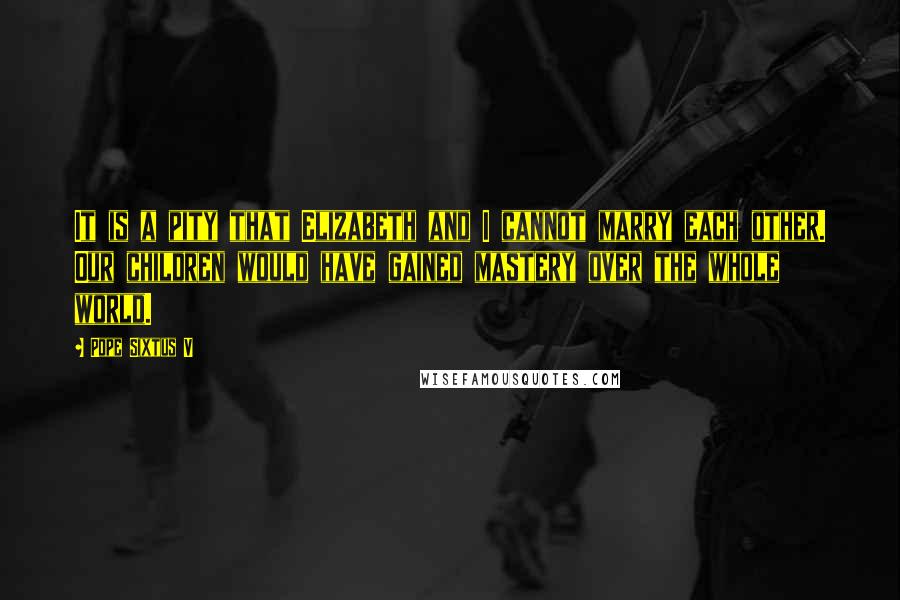Pope Sixtus V Quotes: It is a pity that Elizabeth and I cannot marry each other. Our children would have gained mastery over the whole world.