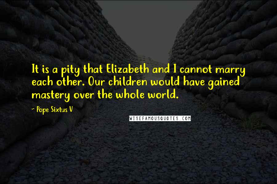 Pope Sixtus V Quotes: It is a pity that Elizabeth and I cannot marry each other. Our children would have gained mastery over the whole world.