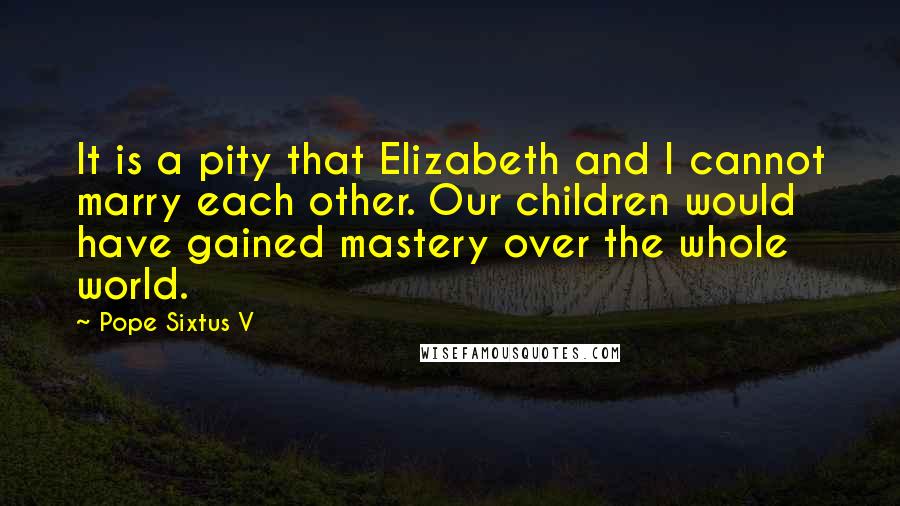 Pope Sixtus V Quotes: It is a pity that Elizabeth and I cannot marry each other. Our children would have gained mastery over the whole world.