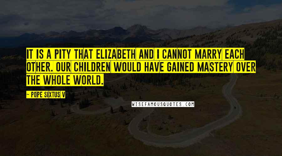 Pope Sixtus V Quotes: It is a pity that Elizabeth and I cannot marry each other. Our children would have gained mastery over the whole world.