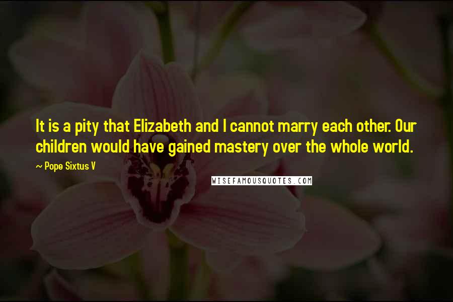 Pope Sixtus V Quotes: It is a pity that Elizabeth and I cannot marry each other. Our children would have gained mastery over the whole world.