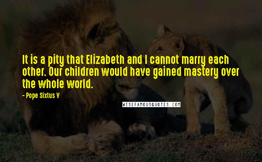 Pope Sixtus V Quotes: It is a pity that Elizabeth and I cannot marry each other. Our children would have gained mastery over the whole world.