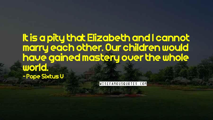 Pope Sixtus V Quotes: It is a pity that Elizabeth and I cannot marry each other. Our children would have gained mastery over the whole world.