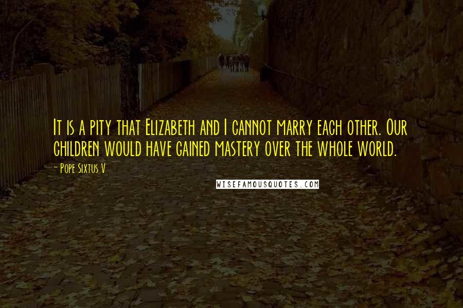 Pope Sixtus V Quotes: It is a pity that Elizabeth and I cannot marry each other. Our children would have gained mastery over the whole world.