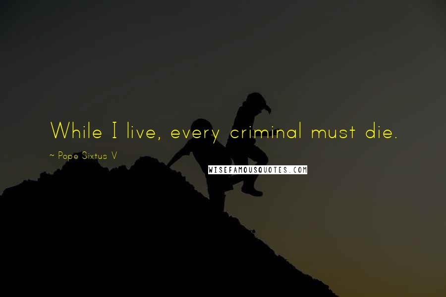 Pope Sixtus V Quotes: While I live, every criminal must die.