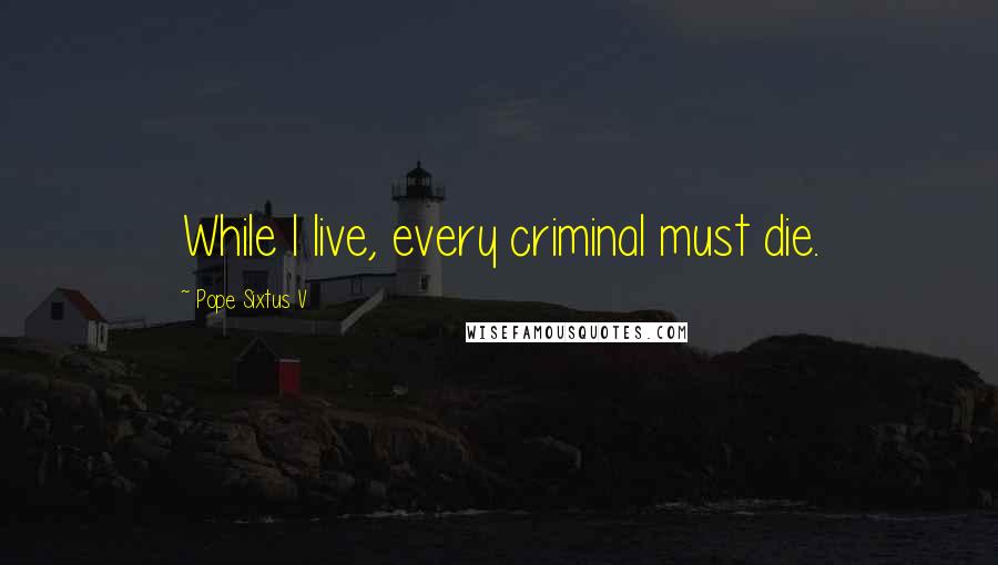 Pope Sixtus V Quotes: While I live, every criminal must die.