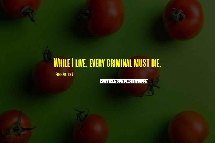 Pope Sixtus V Quotes: While I live, every criminal must die.