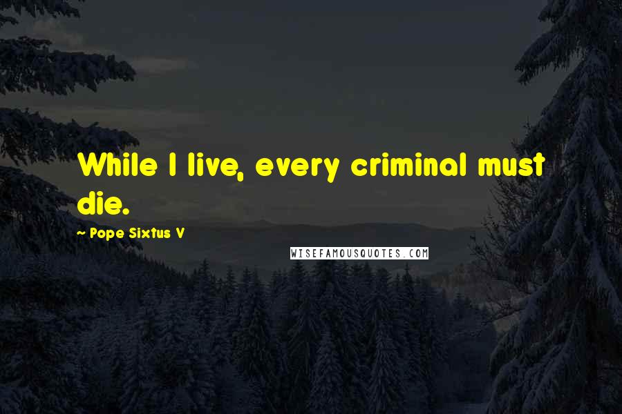 Pope Sixtus V Quotes: While I live, every criminal must die.