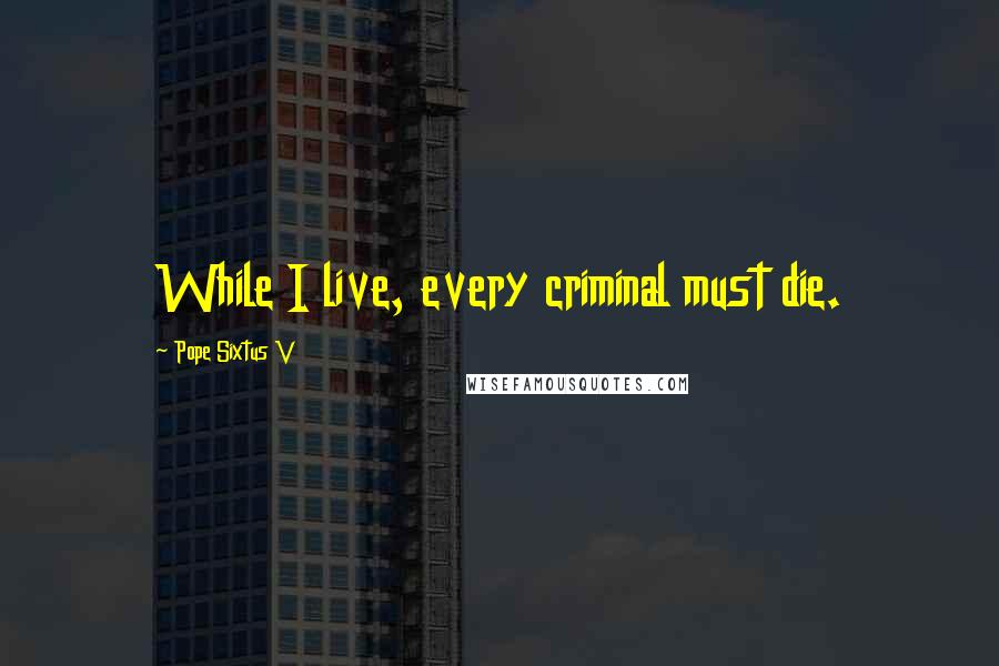 Pope Sixtus V Quotes: While I live, every criminal must die.
