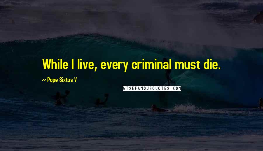 Pope Sixtus V Quotes: While I live, every criminal must die.