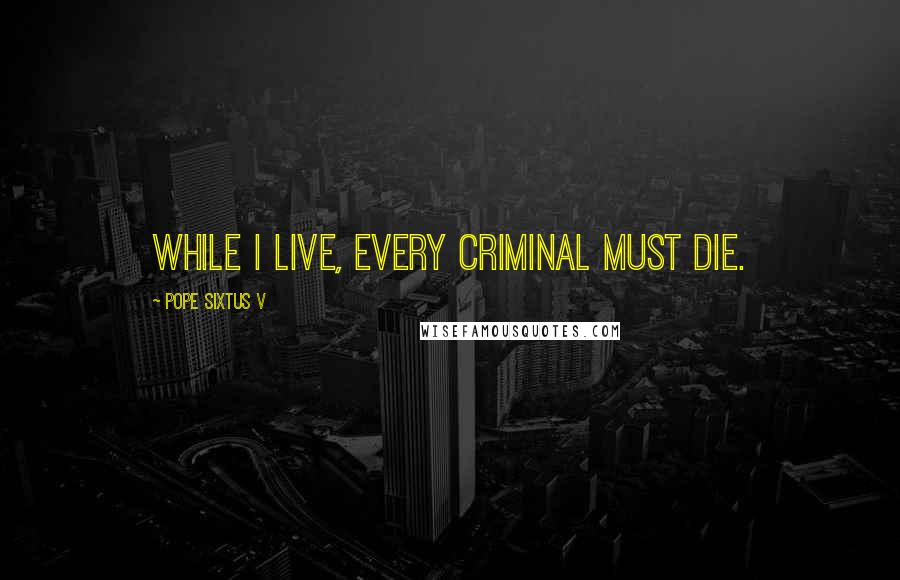 Pope Sixtus V Quotes: While I live, every criminal must die.