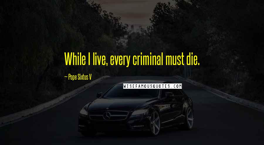 Pope Sixtus V Quotes: While I live, every criminal must die.