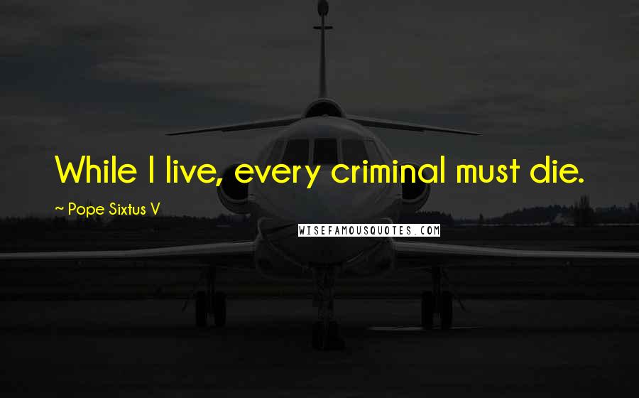 Pope Sixtus V Quotes: While I live, every criminal must die.